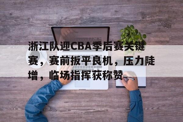 浙江队迎CBA季后赛关键赛，赛前扳平良机，压力陡增，临场指挥获称赞的简单介绍