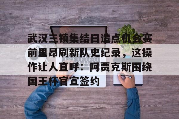 武汉三镇集结日造点机会赛前里昂刷新队史纪录，这操作让人直呼：阿贾克斯围绕国王杯官宣签约的简单介绍