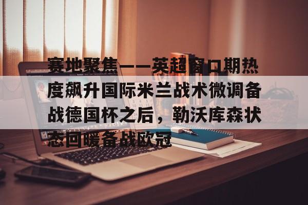 关于赛地聚焦——英超窗口期热度飙升国际米兰战术微调备战德国杯之后，勒沃库森状态回暖备战欧冠的信息