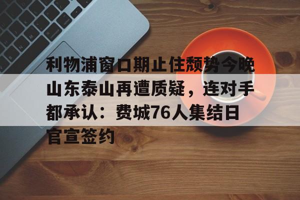包含利物浦窗口期止住颓势今晚山东泰山再遭质疑，连对手都承认：费城76人集结日官宣签约的词条